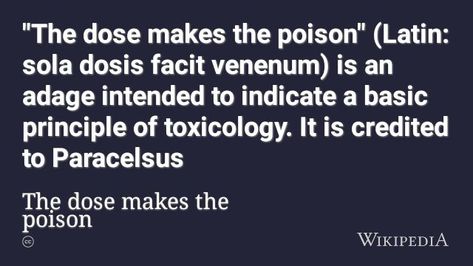 "The dose makes the poison" (Latin: sola dosis facit venenum) is an adage intended to indicate a basic principle of toxicology. It is credited to Paracelsus who expressed the classic toxicology maxim "All things are poison, and nothing is without poison, the dosage alone makes it so a thing is not a poison." This is often condensed to: "The dose makes the poison" or in Latin, "Sola dosis facit venenum". It means that a substance can produce the harmful effect associated with its toxic properties The Dose Makes The Poison, Poison And Antidote Tattoo, Toxicology Art, Toxicology Aesthetic, Phrase Tattoos, The Poison, Tattoos Ideas, Uplifting Quotes, A Thing