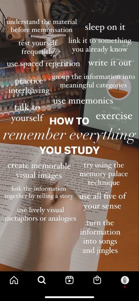 HOW TO REMEMBER EVERYTHING YOU STUDY understand the material before memorization sleep on it test yourself frequently link it to something you already know use spaced repetition write it out Group the information into meaningful categories Practice interleaving use mnemonics talk to yourself Exercise Create memorable visual images Try using the memory palace technique Link the information together by telling a story use all five of your senses use lively visual metaphors or an How To Remember Stuff For A Test, How To Memorize Everything, Quick Memorization Tips, Spaced Repition Study, Space Repetition Study, How To Remember What You Study Tips, Memory Palace Technique, Spaced Repetition Study Method, How To Remember Everything