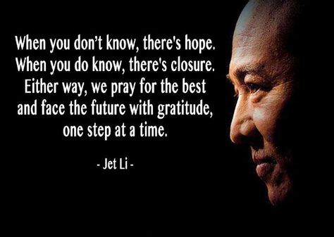 "When you don't know, there's hope. When you don't know, there's closure. Either way, we pray for the best and face the future with gratitude, one step at the time" -Jet Li Worlds Best Quotes, Jet Lee, Arts Quotes, Martial Arts Quotes, Letting Your Guard Down, Donnie Yen, Jet Li, Jack Ma, Creative Writing Tips