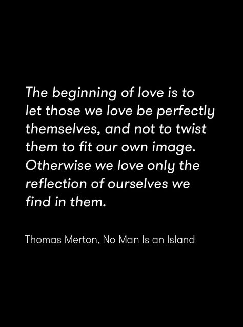 "The beginning of love is to let those we love be perfectly themselves, and not to twist them to fit our own image. Otherwise we love only the reflection of ourselves we find in them." Thomas Merton, No Man Is an Island No Man Is An Island, Love Is Blind Quotes, The Beginning Of Love Is To Let Those, Shutter Island Quotes, No Man Is An Island Quote, No Man Steps In The Same River Twice, Art Is A Lie That Makes Us Realize Truth, Thomas Merton Quotes Love, A Loving Heart Is The Truest Wisdom