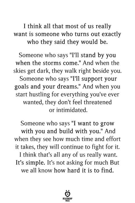 I think all that most of us really want is someone who turns out exactly who they said they would be. Someone who says "I'll stand by you when the storms come." And when the skies get dark, they walk right beside you. Someone who says "I'll support your goals and your dreams." And when you start hustling for everything you've ever wanted, they don't feel threatened or intimidated.  Someone who says "I want to grow with you and build with you." And when they see how much time and effort it takes, Godly Marriage, Stand By You, Relationship Rules, They Said, Pretty Words, Riddles, Be Yourself Quotes, Meaningful Quotes, True Quotes