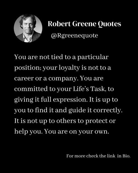 You are not tied to a particular position; your loyalty is not to a career or a company. You are committed to your Life’s Task, to giving it full expression. It is up to you to find it and guide it correctly. It is not up to others to protect or help you. You are on your own. Follow @rgeenequote for more Quotes from the work of best selling author Robert Greene. #Philosophy #discipline #Wisdom #séduction #Psychology #mindset #power #robertgreene #books #quotes #rgreenequote pinterest.com/... Robert Greene Quotes, Robert Greene Books, Stoicism Quotes, 48 Laws Of Power, Robert Greene, Best Selling Author, Books Quotes, Doing Me Quotes, More Quotes