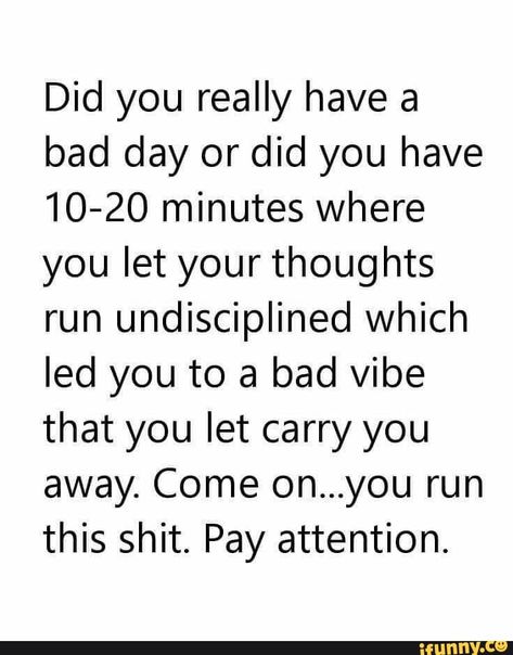 Did you really have a bad day or did you have 10-20 minutes where you let your thoughts run undisciplined which led you to a bad vibe that you let carry you away. Come on...you run this shit. Pay attention. – popular memes on the site iFunny.co #sports #did #really #bad #day #minutes #let #thoughts #run #undisciplined #led #vibe #carry #away #come #shit #pay #attention #pic Jennifer Hall, Funny Sports Memes, Having A Bad Day, Do You Really, Bad Day, Note To Self, Good Advice, Great Quotes, A Bad