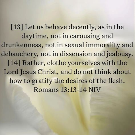 Romans 13:13-14 NIV [13] Let us behave decently, as in the daytime, not in carousing and drunkenness, not in sexual immorality and debauchery, not in dissension and jealousy. [14] Rather, clothe yourselves with the Lord Jesus Christ, and do not think about how to gratify the desires of the flesh. Romans 13, August 12, The Flesh, Lord Jesus Christ, In The Flesh, The Lord, Jesus Christ, Verses, Jesus