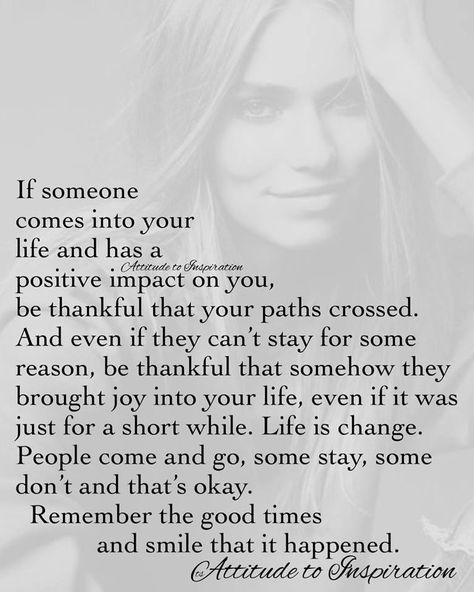 If someone comes into your life and has a positive impact on you, be thankful that your paths crossed. And even if they can't stay for some reason, be thankful that somehow they brought joy into your life, even if it was just for a short while. Life is change. People come and go, some stay, some don't and that's okay. Remember the good times and smile that it happened. Thing Happen For A Reason Quotes, Meet Someone Quotes, Quotes About People, Path Quotes, 50th Quote, Love Me Again, Meant To Be Quotes, Words Of Wisdom Quotes, Wise Words Quotes