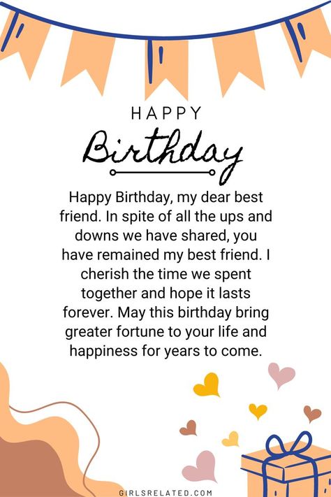 Happy Birthday, my dear best friend. In spite of all the ups and downs we have shared, you have remained my best friend. I cherish the time we spent together and hope it lasts forever. May this birthday bring greater fortune to your life and happiness for years to come. Wish You Happy Birthday Friends, Birthday Wishes For Best Friend Forever, Happy Birthday Bestyyy, Happy Birthday To My Dear Friend, Happy Birthday My Sweet Friend, Greeting Cards For Friends Birthday, Bestie Birthday Coming Soon Quotes, Happy Birthday Wishes To My Best Friend, Bdy Wishes For Best Friend Birthday Quotes