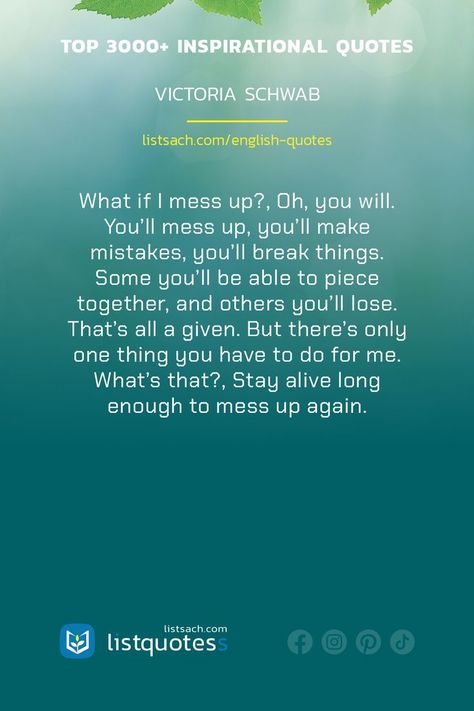 Deep inspirational & motivational quotes about life, success, friendship,...: What if I mess up?, Oh, you will. You'll mess up, you'll make mistakes, you'll break things. Some you'll be able to piece together, and others you'll lose. That's all a given. But there's only one thing you have to do for me. What's that?, Stay alive long enough to mess up again. - Victoria Schwab ... #quotes #listquotes #inspirationalquotes #lifequotes #listsach #englishquotes #deepquotes Motivational Quotes About Life, Best Quotes About Life, I Messed Up, Inspirational Motivational Quotes, Stay Alive, Life Success, Make Mistakes, Quotes About Life, Motivational Quotes For Life