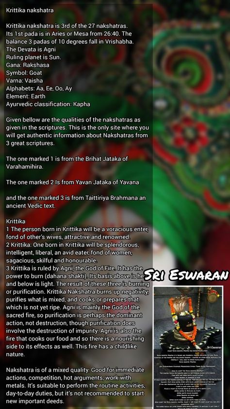 Krittika nakshatra  Krittika nakshatra is 3rd of the 27 nakshatras. Its 1st pada is in Aries or Mesa from 26:40. The balance 3 padas of 10 degrees fall in Vrishabha. The Devata is Agni Ruling planet is Sun. Gana: Rakshasa Symbol: Goat Varna: Vaisha Alphabets: Aa, Ee, Oo, Ay Element: Earth Ayurvedic classification: Kapha  Given bellow are the qualities of the nakshatras as given in the scriptures. This is the only site where you will get authentic information about Nakshatras from 3 great scriptu Krittika Nakshatra, Birth Stones, Jyotish Astrology, Element Earth, Hindu Mantras, The Balance, Gods And Goddesses, Lord Shiva, Self Improvement Tips