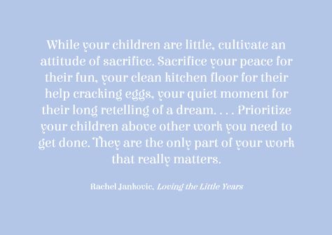 "While your children are little, cultivate an attitude of sacrifice. Sacrifice your peace for their fun, your clean kitchen floor for their help cracking eggs, your quiet moment for their long retelling of a dream. . . . Prioritize your children above other work you need to get done. They are the only part of your work that really matters." ~ Rachel Jankovic, Loving the Little Years Prioritizing Family Quotes, Rachel Jankovic, Quotes About Your Children, Mommy Inspiration, Clean Kitchen Floor, Interesting Thoughts, Parenting Ideas, Kitchen Floor, Quiet Moments