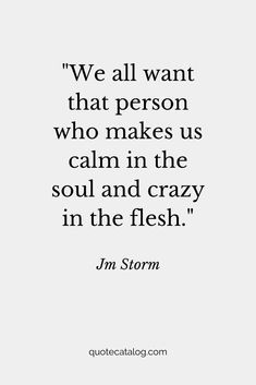 We all want that person who makes us calm in the soul and crazy in the flesh. — Jm Storm | Love quote that’s romantic for her or for him. This soulmate quote is true and deep, it’s a love quote we should live by. Your soulmate is out there and they’re going to love you for you, crazy and all by Quote Catalog. #quotes #love #lovequotes #soulmate A Calm Life Quotes, I’m A Romantic Quotes, Love Reassurance Quotes, True Deep Love Quotes, My Love For Her Quotes Romantic, Jm Storm Quotes For Him, I Am Going Crazy, Romantic Relationship Quotes, Building Love Quotes