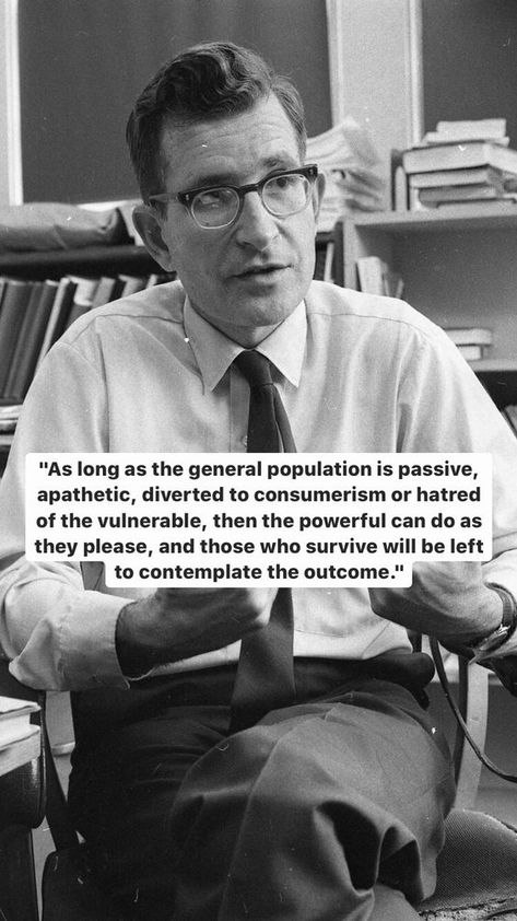 As long as the general population is passive, apathetic, diverted to consumerism or hatred of the vulnerable, then the powerful can do as they please, and those who survive will be left to contemplate the outcome. - Noam Chomsky #power #hatred #apathy #powerful #chomsky #people #passive #apathetic #consumerism #Chomsky House Chores, Noam Chomsky, Quotes About Everything, Top Quotes, Life Philosophy, Philosophy Quotes, Literary Quotes, Yoga Workout, Sociology