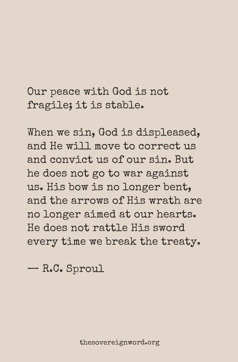 "Our peace with God is not fragile; it is stable. "When we sin, God is displease, and He will move to correct us and convict us of our sin. But he does not go to war against us. His bow is no longer bent, and the arrows of His wrath are no longer aimed at our hearts. He does not rattle His sword everytime we break the treaty." -R.C. Sproul Gods Heart, Peace With God, R C Sproul, Bible Says, Soli Deo Gloria, In Christ Alone, Knowing God, Verse Quotes, R C