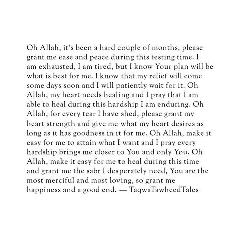 Oh Allah, it's been a hard couple of months, please grant me ease and peace during this testing time. I am exhausted, I am tired, but I know Your plan will be what is best for me. I know that my relief will come someday soon and I will patiently wait for it. Oh Allah, my heart needs healing and I pray that I am able to heal during this hardship I am enduring. Oh Allah, for every tear I have shed, please grant my heart strength and give me what my heart desires as long as it has goodness in it... Allah Knows What Is In Every Heart, Islamic Healing Quotes, Self Healing Quotes Spirituality, May Allah Ease Everything Quotes, Pray Allah, Granted Quotes, Belief Quotes, Islamic Motivation, I Am Tired