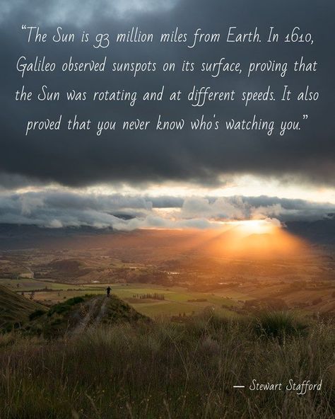 Quote meme in a white script font over a photo of a distant figure on a valley hilltop watching the sun set behind a mountain range in a cloudy sky. The quote reads: “The Sun is 93 million miles from Earth. In 1610, Galileo observed sunspots on its surface, proving that the Sun was rotating and at different speeds. It also proved that you never know who's watching you.”

― Stewart Stafford Hole In My Soul, Coram Deo, Weather Quotes, Scripture Of The Day, Quotes Heart, Focus Your Mind, Healing Affirmations, Up To The Sky, Historical Novels