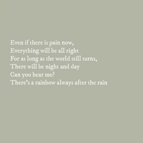 Even if there is pain now Everything would be all right For as long as the world still turns There will be night and day Can you hear me There's a rainbow always after the rain There Is A Rainbow After The Rain Quotes, Rainbow After Rain Quote, After The Rain Quotes, Rainbow After The Rain, Rain Quotes, After Rain, Night And Day, After The Rain, Soul Quotes