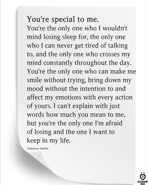 You're special to me. You're the only one who I wouldn't mind losing sleep for, the only one who I can never get tired of talking to, and the only one who crosses my mind constantly throughout the day. You're the only one who can make me smile without trying, bring down my mood without the intention to and affect my emotions with every action of yours. I can't explain with just words how much you mean to me, but you're the only one I'm afraid of losing and the one I want to keep in my life. You're Special To Me, Happy Quotes About Him, Tired Of Talking, Losing You Quotes, Without You Quotes, Make You Happy Quotes, I Cant Lose You, I Only Want You, You're Special