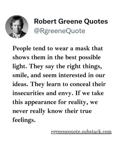 #People tend to wear a mask that shows them in the best possible light. They say the right things, smile, and seem interested in our ideas. They learn to conceal their insecurities and envy. If we take this appearance for reality, we never really know their true feelings. . The Daily Laws: 366 Meditations on Power, Seduction, Mastery, Strategy, and Human Nature Book by Robert Greene Not affiliated with Robert Greene, Read Detailed Explanation in the link Below. rgreenequote.substack.com p... Daily Laws Robert Greene, Daily Laws, Stoicism Quotes, Robert Greene, Wear A Mask, True Feelings, Human Nature, A Mask, Personal Development