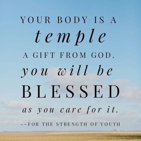 “Your physical body is a magnificent creation of God. It is his temple as well as yours, and must be treated with reverence. ... [Don’t] neglect your body. It deserves daily care. [Building your health through proper nutrition, as well as] physical conditioning through regular exercise requires self-mastery.” #Body #DailyCare #Health #WordofWisdom #Nutrition #Exercise #Sleep #Balance #Moderation #SelfMastery #FortheStrengthofYouth #ShareGoodness Body Temple Of God, Our Body Is The Temple Of God, Your Body Is Gods Temple, How To Treat Your Body Like A Temple, Christian Exercise Quotes, Treat Your Body Like A Temple, My Body Is A Temple Quotes, Temple Quotes, Your Body Is A Temple