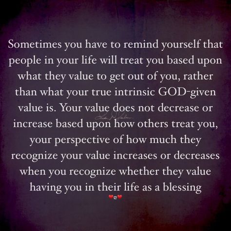 Sometimes you have to remind yourself that people in your life will treat you based upon what they value to get out of you, rather than what your true intrinsic GOD-given value is. Your value does not decrease or increase based upon how others treat you, your perspective of how much they recognize your value increases or decreases when you recognize whether they value having you in their life as a blessing. #Evonika♥️ღ♥️ Knowing Your Value Quotes, Sometimes You Have To Remind Yourself, I Shouldn’t Have To Tell You How To Treat Me, How You Treat Others Is A Reflection, How Others Treat You Quotes, Finding Value In Yourself, Spend Time With People Who Value You, Go Where You Are Valued, Treat Others How You Want To Be Treated