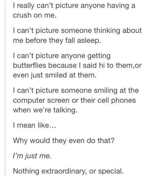 I had this feeling. There's nothing great about me. Then somebody who felt just like this got a crush on me, they started thinking about me right before the fell asleep (and all day long), they started getting butterflies when I said hi or smiled at them. They couldn't stop smiling as we talked. Now I understand how someone could think of me this way... because that's how I think of him. Crush On Me, Funny Tumblr Stories, Truth Ideas, Funny Texts Crush, Crush Love, Love Truths, A Crush, Funny Tumblr Posts, Funny Messages