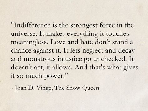 Indifference is the strongest force in the universe. Love and hate don't stand a chance against it. - Joan D. Vinge, The Snow Queen (The Snow Queen Cycle) #quotes #ScienceFiction #SciFi #fantasy #books #TheSnowQueen Neil Gaiman Book Quotes, Quotes About Fantasy Magic, Neil Gaiman Poems, Quotes Fantasy Magic, Quote About Magic, Graveyard Quotes, Words For Magic, Neil Gaiman Tattoo, Fantasy Book Quotes