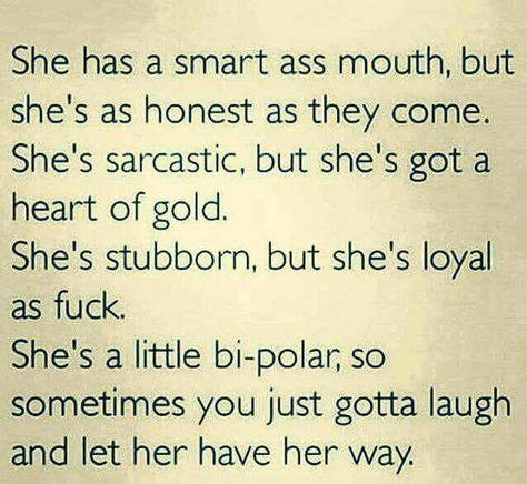 She has a smart ass mouth,but she's as honest as they come. Shes sarcastic, but she's got a heart of gold. She's stubborn, but she's loyal as f***. She's a little bipolar, so sometimes you just gotta laugh and let her have her way. Badass Quotes, True Words, Woman Quotes, The Words, Great Quotes, True Quotes, Relationship Quotes, Words Quotes, Favorite Quotes