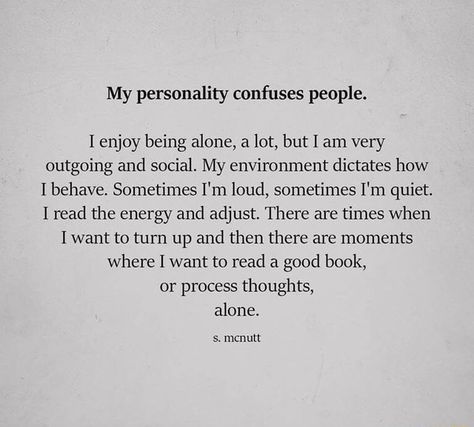 My personality confuses people. I enjoy being alone, a lot, but I am very outgoing and social. My environment dictates how I behave. Sometimes I'm loud, sometimes I'm quiet. I read the energy and adjust. There are times when I want to turn up and then there are moments where I want to read a good book, or process thoughts, alone. s. mcnutt – popular memes on the site ifunny.co Felt Quotes, Iphone Wallpaper Quotes Inspirational, Things Quotes, Quiet Person, Modern Poetry, Introvert Problems, Introvert Quotes, How To Read People, My Personality