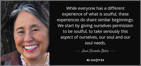 While everyone has a different experience of what is soulful, these experiences do share similar beginnings. We start by giving ourselves permission to be soulful, to take seriously this aspect of ourselves, our soul and our soul needs. Jean Shinoda Bolen, Grow Spiritually, Inner Work, Feminine Women, Love Now, Everything Changes, The Flame, The Promise, Feminine Energy