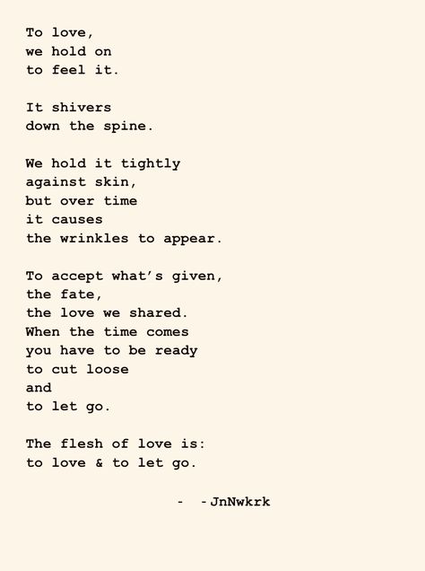 To love, we hold on to feel it. It shivers down the spine. We hold it tightly against skin, but over time it causes the wrinkles to appear. To accept what’s given, the fate, the love we shared. When the time comes you have to be ready to cut loose and to let go. The flesh of love is: to love & to let go. - JnNwkrk . . . #dailywriting #poems #poetry #poet #inspiration #wordsofwisdom #quotes #thoughts #writer #writing #secrectsofthesoul #beyondwords #contentexpresso #poetrycommunity Quotes Thoughts, Daily Writing, The Flesh, Beyond Words, Poem Quotes, Cut Loose, In The Flesh, Let Go, Letting Go