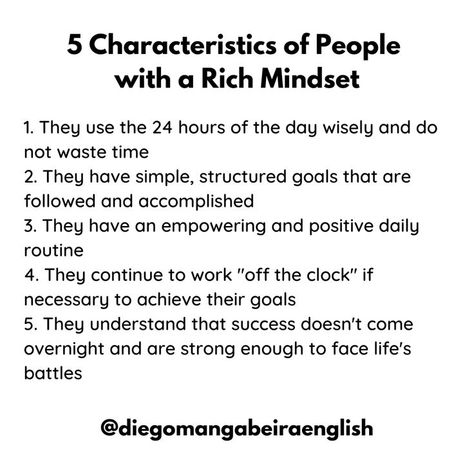 5 Characteristics of People with a Rich Mindset 1. They use the 24 hours of the day wisely and don't waste time 2. They have simple, structured goals that are followed and accomplished 3. They have an empowering and positive daily routine 4. They continue to work "off the clock" if necessary to achieve their goals 5. They understand that success doesn't come overnight and are strong enough to face life's battles Mindset Of Successful People, Rich People Routine, Habits Of Rich People, Wealth Quotes Mindset Successful People, Rich People Mindset, Rich Girl Mindset, Characteristics Of People, Strong Mindset, Rich Mindset