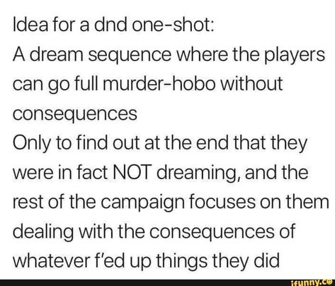 Idea for a dnd one-shot: A dream sequence where the players can go full murder-hobo without consequences Only to find out at the end that they were in fact NOT dreaming, and the rest of the campaign focuses on them dealing with the consequences of whatever f’ed up things they did – popular memes on th... #dungeonsdragons #gaming #dnd #dungeonsanddragons #dndidea #idea #dndcharacter #dream #sequence #players #can #go #full #hobo #consequences #only #find #end #were #fact #not #dreaming #pic Dnd For Newbies, Terrible Dnd Character Ideas, Dnd Heist Ideas, Oneshot Dnd Ideas, Dnd Campaign Ideas Funny, How To Make A Dnd Campaign, Dnd Lore Ideas, Modern Dnd Campaign Ideas, One Shot Dnd Ideas