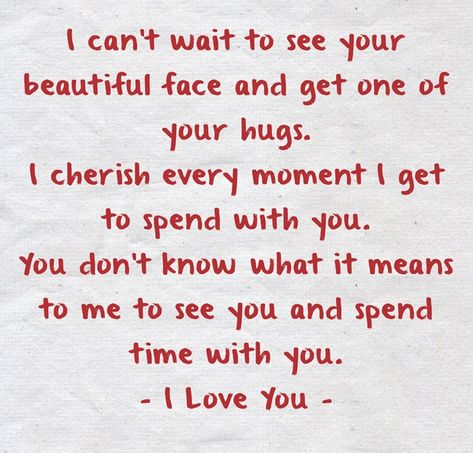 I can’t wait to see your beautiful face and get one of your hugs.I cherish every moment I get to spend with you. You don’t know what it means to me to see you and spend time with you.- I Love You - Can't Wait To Hug You, You Are Safe With Me Quotes, Waiting To See You Quotes, Can't Wait To See You Baby, I Can’t Wait To See You Quotes Love, I Cherish You, I Can’t Wait To Cuddle With You, I Wish I Could See You, What You Mean To Me Quotes