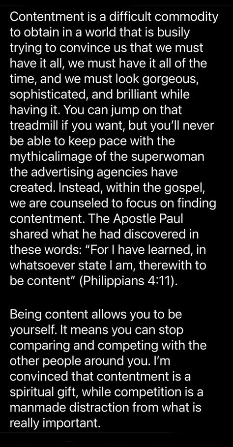 Paul said, “For I have learned, in whatsoever state I am, therewith to be content” (Philippians 4:11) Being content allows you to be yourself. It means you can stop comparing and competing with the other people around you. I’m convinced that contentment is a spiritual gift, while competition is a manmade distraction from what is really important. - John Bytheway Be Content With What You Have Quotes, Be Content Quotes, Being Content Quotes, Philippians 4 11, Being Content, Contentment Quotes, Be Content, You Deserve The World, Stop Comparing