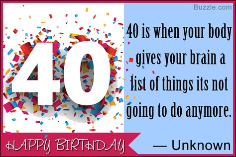 Entering the 40th year of life is something very special for everyone. With lots of responsibilities and practical implementation of experiences, life actually begins at this perfect age. So, why not surprise that special someone who is turning 40 by throwing a special birthday party that every guests will remember. Also, do not forget to add some fun element to the party with some funny 40th birthday sayings. Happy 40th Birthday Quotes, 40th Birthday Sayings, Funny 40th Birthday Wishes, Birthday Quotes For Sister, Funny 40th Birthday Quotes, 40th Birthday Messages, 40th Birthday Wishes, Birthday Sayings, Happy Birthday Sister Quotes