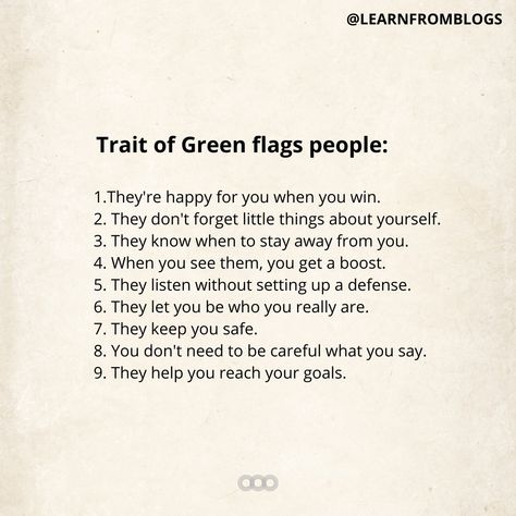 Trait of Green flags people: 1.They're happy for you when you win. 2. They don't forget little things about yourself. 3. They know when to stay away from you. 4. When you see them, you get a boost. 5. They listen without setting up a defense. 6. They let you be who you really are. 7. They keep you safe. 8. You don't need to be careful what you say. 9. They help you reach your goals. #people #goals #spreadpositivity #positiveisthekey #mindsetcoach #learnfromblogs Safe People, Green Flags, Mixed Signals, Reach Your Goals, Mindset Coaching, Be Careful, Good People, Need This, You Really