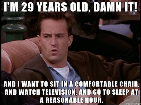 Chandler: I'm 29 years old, damn it! And I want to sit in a comfortable chair, and watch television, and go to sleep at a reasonable hour. Joey: Yeah, yeah. And I'd like to hang out in a quite place where I can talk to my friends. Ross: Yeah. And so what if I like to go home, throw on some Kenny G, and take a bath. Joey: We're 29; we're not women. 30 Year Old Quotes, 29 Years Old Quotes, 25 Years Old Quotes, 29 Years Old Birthday, Funny Quotes For Husband, I Want To Go Home, Husband Quotes Funny, Happy Birthday Husband, Birthday Quotes Funny