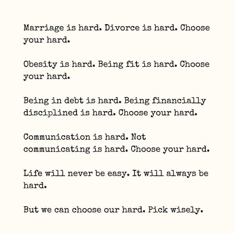 This quote was on my mind all day yesterday. I’ve really adopted this attitude over the years. Letting people be wrong when the long term affect is personal peace is the less hard. Almost every decision I weigh of which hard is this? BP and I have chosen marriage (2x) and divorce. Both were hard. But the hard of divorce broke me and the hard of marriage grew me. It’s a wonderful thing being together so long. Marriage is to the easy stage. I know him. He knows me. Our relationship... Pick Your Hard Quote, Life Can Be Hard Quotes, Marriage Is Hard Quotes, Choose Your Hard Quote, When Life Hits You Hard Quote, Hard Days Quotes, Hard Working Husband Quotes, Hard Day Quotes, Personal Peace