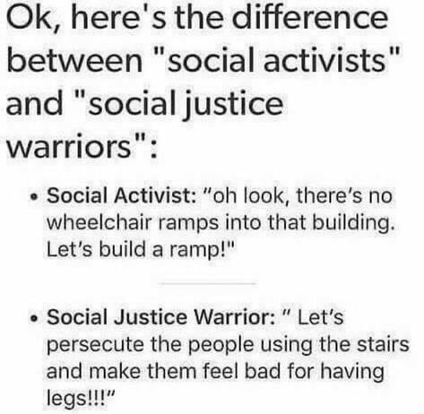 Ok, here's the difference between "social activists" and "socialjustice warriors": . Social Activist: ”oh look, there's no wheelchair ramps into that building. Let's build a ramp!" . Social Justice Warrior: " Let’s persecute the people using the stairs and make them feel bad for having legs!!!” – popular memes on the site ifunny.co Social Justice Warrior, Wheelchair Ramp, Social Activist, Social Justice, Tumblr Posts, New Memes, Daily Dose, Helping People, Just In Case