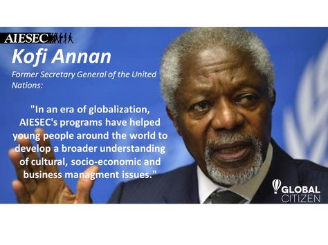 "In an era of globalization, [AIESEC's] programs have helped young people around the world to develop a broader understanding of cultural, socio-economic and business managment issues." - Kofi A. Annan, Former Secretary General of the United Nations Kofi Annan, Socio Economic, Global Citizen, United Nations, Business Management, People Around The World, Around The World, Around The Worlds, The World