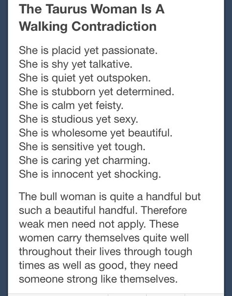 Taurus  .. Well? At least we are consistent with it all.  .lol... Joking aside we actually are consistent with it ... When you know us you will be able to figure out how we will react... for example we are very calm but you are going to see fiesty if we are passionate about a cause or if  loved ones are wronged...  ALL of those things are determined by the situation or circumstances..., and we will be consistent in our response to those things... Taurus Traits, Taurus Zodiac Facts, Taurus Quotes, Taurus Women, Taurus Love, Taurus Woman, Zodiac Signs Taurus, Horoscope Taurus, Taurus Sign