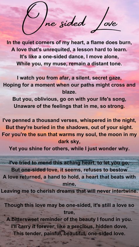 This poem is about loving someone who doesn't love you back. The person you love remains unaware of your feelings, and you find it both painful and bittersweet. Despite the one-sided love, you cherish it as a hidden, precious part of your life. Poem About Someone You Love, Love Quotation Feelings, Poems About Loving Someone One Sided, Loving Someone Who Loves Someone Else, One Sided Love Poem For Him, Loving Someone Who Doesn't Love You Back, Loving Someone Who Doesnt Love Back, One Sided Love Quotes For Him Aesthetic, Hidden Love Quotes