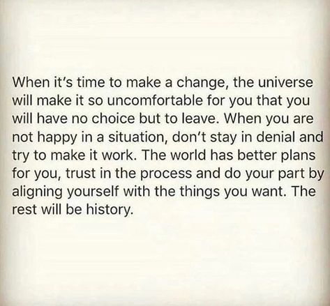 When it’s time to make a change, The Universe will make it so uncomfortable for you that you will have no choice but to leave. When you are not happy in a situation, don’t stay in denial and try to make it work. The world has better plans for you, trust in the process and do your part by aligning yourself with the things you want. The rest will be history. Uncomfortable Quote, Situation Quotes, In Denial, Make A Change, Make It Work, The Universe, The Things, Positive Quotes, Make It