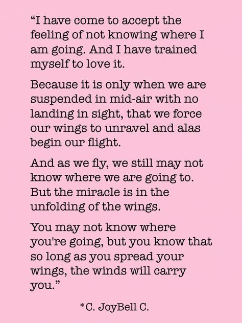 “I have come to accept the feeling of not knowing where I am going. And I have trained myself to love it. Because it is only when we are suspended in mid-air with no landing in sight, that we force our wings to unravel and alas begin our flight. And as we fly, we still may not know where we are going to. But the miracle is in the unfolding of the wings. You may not know where you're going, but you know that so long as you spread your wings, the winds will carry you.” ― C. JoyBell C. Aging Quotes Funny, Age Quotes Funny, Embracing Uncertainty, Aging Gracefully Quotes, Getting Older Quotes, Number Quotes, Aging Quotes, Longing Quotes, The Tao