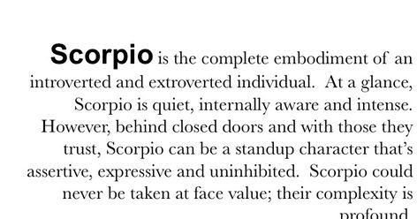 Scorpio is the complete embodiment of an introverted and extroverted individual. At a glance, Scorpio is quiet, internally aware and intense. However, behind closed doors and with those they trust, Scorpio can be a standup character that's assertive, expressive and uninhibited. Scorpio could never be taken at face value; their complexity is profound. Scorpio Personality Traits, About Scorpio, Scorpio Personality, All About Scorpio, Scorpio Quotes, Extroverted Introvert, Introverted, Personality Traits, Closed Doors