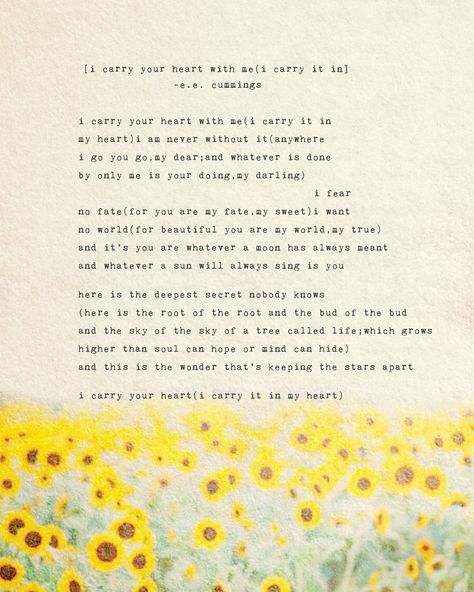 This poem by e.e. cummings says i carry your heart with me(i carry it in my heart)i am never without it(anywhere i go you go,my dear;and whatever is done by only me is your doing,my darling) i fear no fate(for you are my fate,my sweet)i want no world(for beautiful you are my world,my true) and it's you are whatever a moon has always meant and whatever a sun will always sing is you here is the deepest secret nobody knows (here is the root of the root and the bud of the bud and the sky of the sky Ee Cummings Love Poems, Soul Speak, Poems About Stars, Ee Cummings, Watercolor Sunflowers, You Are My Moon, E E Cummings, I Carry Your Heart, You Are My World