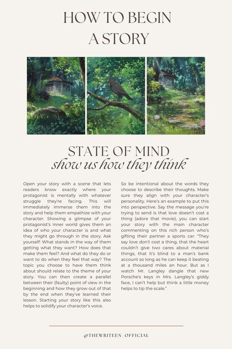 Begin your story inside the MC's head. If our thoughts create our reality, then what better way to introduce the MC's world than by giving us a brief tour of their mind? What's on your MC's mind when the story begins? What's happening around them and how do they feel about it? What memories do their present circumstances bring up? Paint us a picture. #writers #write #writingtips #writinganovel #bookwriting #writinginspiration #thewriteen #characterdevelopment #creativewriting #howtobeginastory Ways To Begin A Story, How To Start The Beginning Of A Story, How To Make A Story Interesting, Beginning A Story, Writing Mood Board, How To Introduce Characters, How To Begin A Book, Ways To Introduce Characters, How To Introduce A Character