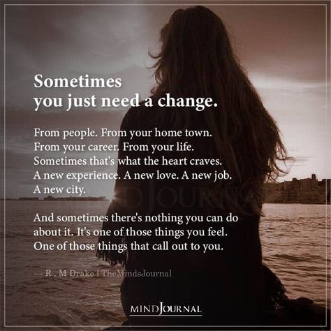 Sometimes you just need a change. From people. From your home town. From your career. From your life. Sometimes that’s what the heart craves. A new experience. A new love. A new job. A new city. And sometimes there’s nothing you can do about it. It’s one of those things you feel. One of those things that call out to you.— R. M. Drake Needing A Change Quotes, Need Something New Quotes, Need A Change In Life Quotes, Feeling Lost Quotes Career, New Chapter In Life Quotes Career My Job, I Need A Change In My Life, Craving Change Quotes, Time For A Change Quote Career Moving On, Ready For Change Quotes