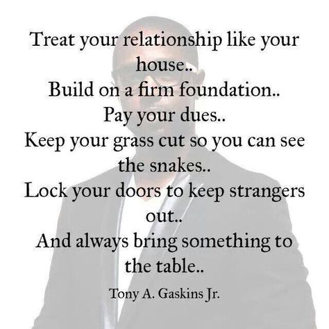 your relationship like your house . . . build on a firm foundation... pay your dues... keep your grass cut so you can see the snakes... lock your doors to keep strangers out... and always bring something to the table ~ tony a. gaskins, jr Tony Gaskins Quotes, Tony Gaskins, Betrayed By A Friend, Quotes About Moving On From Friends, Firm Foundation, Godly Relationship, Quotes About Moving On, Love And Marriage, Relationship Tips