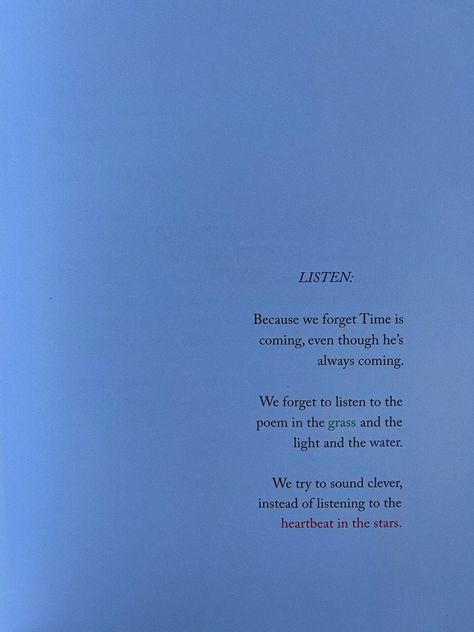 Picture of a book quote that reads “Listen: Because we forget Time is coming, even though he’s always coming. We forget to listen to the poem i. the grass and the light and the water. We try to sound clever, instead of listening to the heartbeat in the stars. Every Word You Cannot Say, Book Quote Aesthetic, Types Of Literature, 6 Word Memoirs, Reading Books Aesthetic, Quotes Reading, 20 Something, Reading Books Quotes, Book Quote