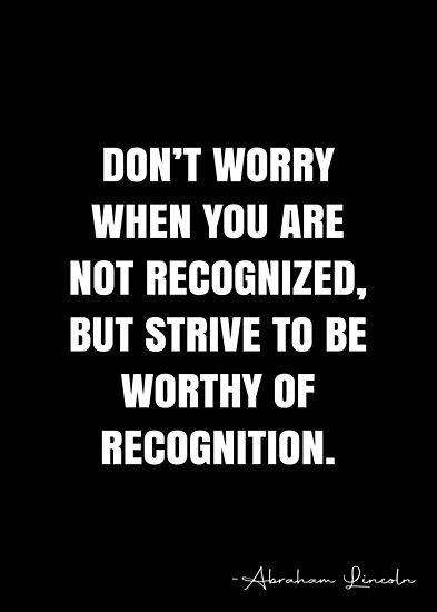 Don’t worry when you are not recognized, but strive to be worthy of recognition. – Abraham Lincoln Quote QWOB Collection. Search for QWOB with the quote or author to find more quotes in my style… • Millions of unique designs by independent artists. Find your thing. Recognition Quotes, Abraham Lincoln Quotes, Lincoln Quotes, White Quote, More Quotes, Quote Board, Quote Posters, Abraham Lincoln, Spiritual Quotes